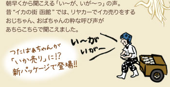朝早くから聞こえる「い〜が、いが〜っ」の声。昔“イカの街 函館”では、リヤカーでイカ売りをするおじちゃん、おばちゃんの粋な呼び声があちらこちらで聞こえました。【つたばぁちゃんが「いか売り」に!?新パッケージで登場!!】